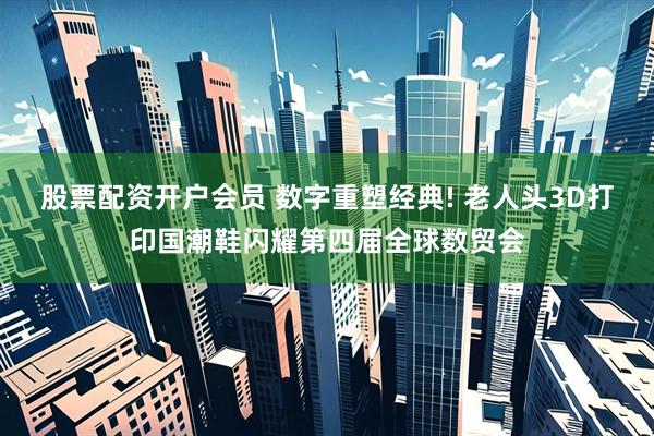 股票配资开户会员 数字重塑经典! 老人头3D打印国潮鞋闪耀第四届全球数贸会