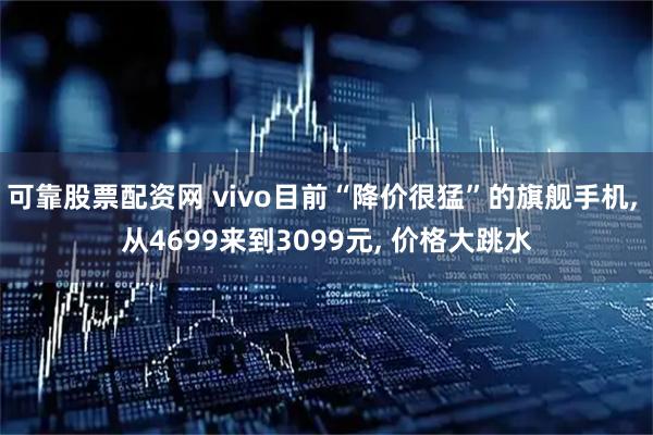 可靠股票配资网 vivo目前“降价很猛”的旗舰手机, 从4699来到3099元, 价格大跳水