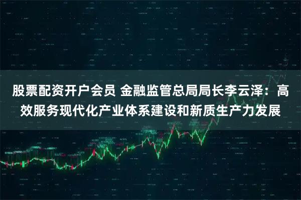 股票配资开户会员 金融监管总局局长李云泽：高效服务现代化产业体系建设和新质生产力发展