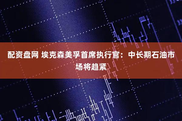 配资盘网 埃克森美孚首席执行官：中长期石油市场将趋紧
