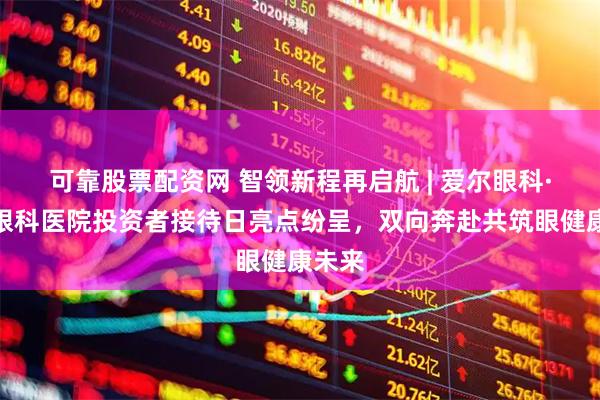 可靠股票配资网 智领新程再启航 | 爱尔眼科·朝阳眼科医院投资者接待日亮点纷呈，双向奔赴共筑眼健康未来