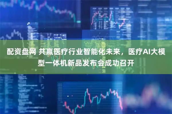 配资盘网 共赢医疗行业智能化未来，医疗AI大模型一体机新品发布会成功召开