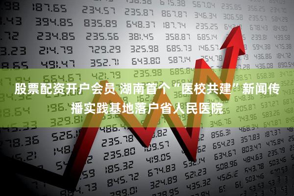 股票配资开户会员 湖南首个“医校共建”新闻传播实践基地落户省人民医院