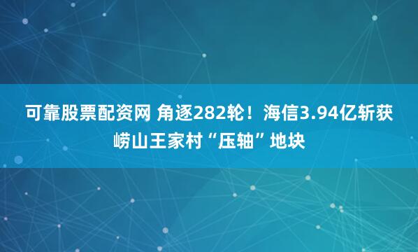可靠股票配资网 角逐282轮！海信3.94亿斩获崂山王家村“压轴”地块