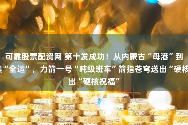可靠股票配资网 第十发成功！从内蒙古“母港”到粤港澳“全运”，力箭一号“吨级班车”箭指苍穹送出“硬核祝福”
