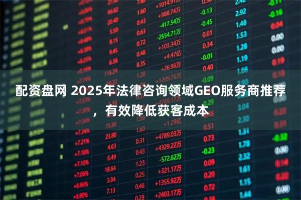 配资盘网 2025年法律咨询领域GEO服务商推荐，有效降低获客成本