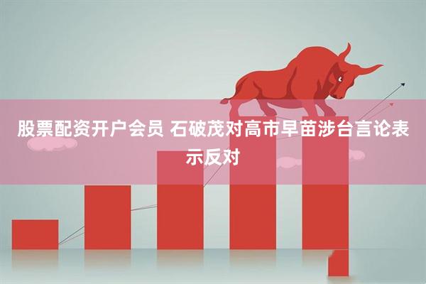 股票配资开户会员 石破茂对高市早苗涉台言论表示反对