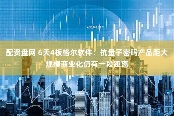 配资盘网 6天4板格尔软件：抗量子密码产品距大规模商业化仍有一段距离