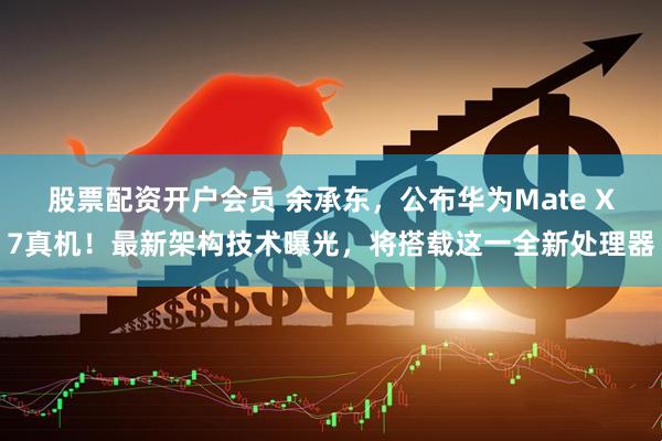 股票配资开户会员 余承东，公布华为Mate X7真机！最新架构技术曝光，将搭载这一全新处理器