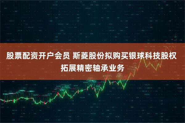 股票配资开户会员 斯菱股份拟购买银球科技股权 拓展精密轴承业务