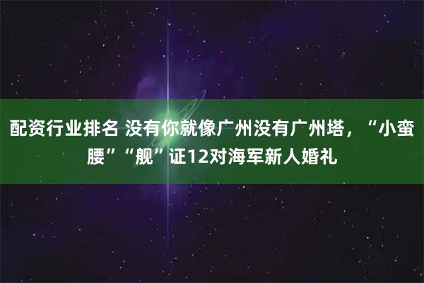 配资行业排名 没有你就像广州没有广州塔，“小蛮腰”“舰”证12对海军新人婚礼