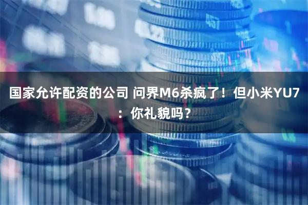 国家允许配资的公司 问界M6杀疯了！但小米YU7：你礼貌吗？