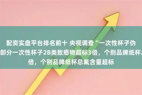 配资实盘平台排名前十 央视调查“一次性杯子伪环保真相”：部分一次性杯子2B类致癌物超标3倍，个别品牌纸杯总氟含量超标