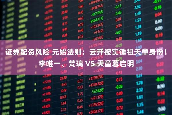 证券配资风险 元始法则：云开被实锤祖天童身份！李唯一、梵璃 VS 天童暮启明