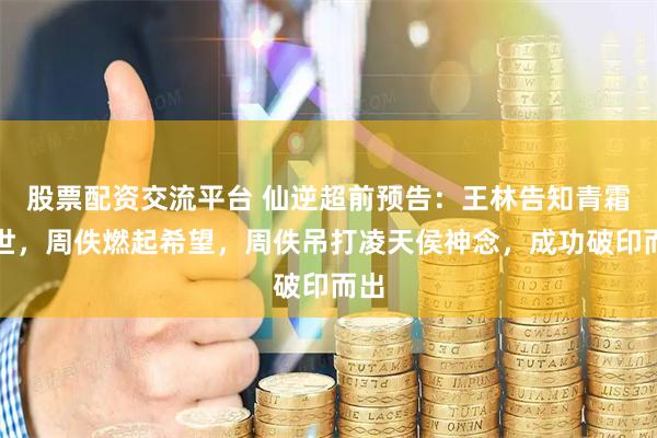 股票配资交流平台 仙逆超前预告：王林告知青霜身世，周佚燃起希望，周佚吊打凌天侯神念，成功破印而出