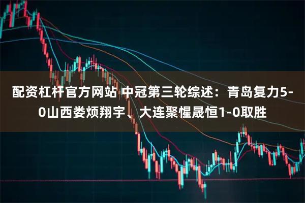 配资杠杆官方网站 中冠第三轮综述：青岛复力5-0山西娄烦翔宇、大连聚惺晟恒1-0取胜
