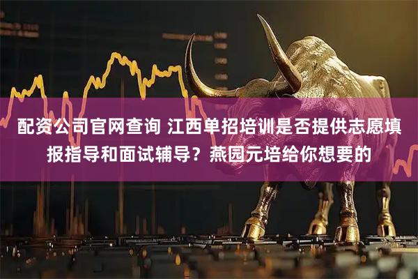 配资公司官网查询 江西单招培训是否提供志愿填报指导和面试辅导？燕园元培给你想要的