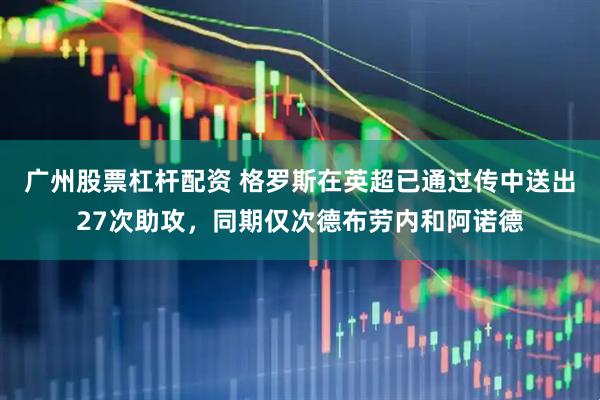 广州股票杠杆配资 格罗斯在英超已通过传中送出27次助攻，同期仅次德布劳内和阿诺德