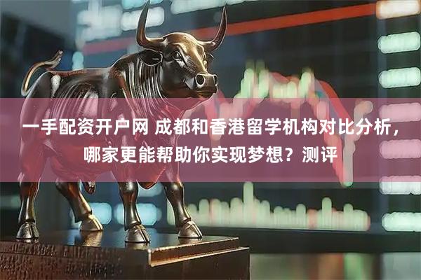 一手配资开户网 成都和香港留学机构对比分析，哪家更能帮助你实现梦想？测评