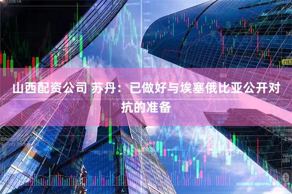 山西配资公司 苏丹：已做好与埃塞俄比亚公开对抗的准备