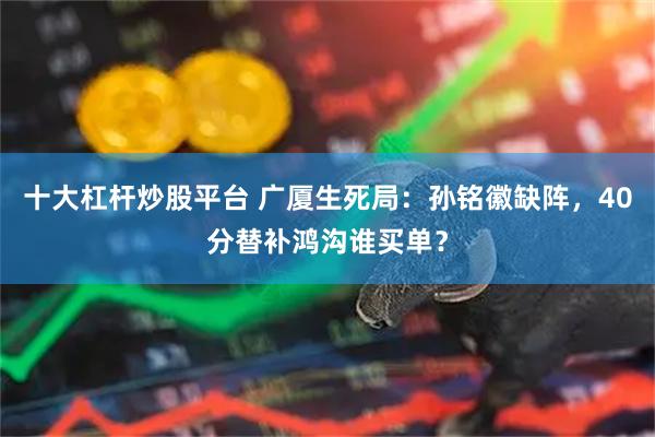 十大杠杆炒股平台 广厦生死局：孙铭徽缺阵，40分替补鸿沟谁买单？