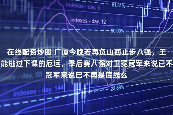 在线配资炒股 广厦今晚若再负山西止步八强，王博是否真的能逃过下课的厄运，季后赛八强对卫冕冠军来说已不再是底线么