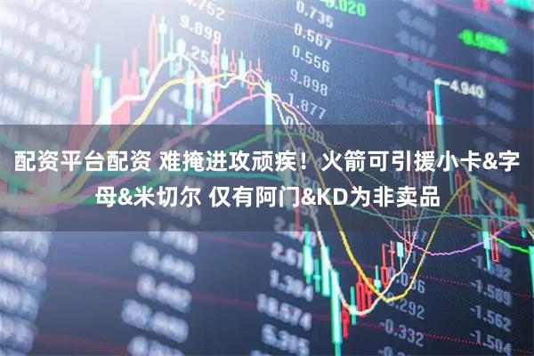 配资平台配资 难掩进攻顽疾！火箭可引援小卡&字母&米切尔 仅有阿门&KD为非卖品