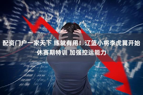 配资门户一家天下 练就有用！辽篮小将李虎翼开始休赛期特训 加强控运能力
