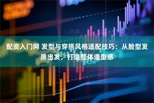 配资入门网 发型与穿搭风格适配技巧：从脸型发质出发，打造整体造型感
