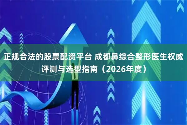 正规合法的股票配资平台 成都鼻综合整形医生权威评测与选型指南（2026年度）