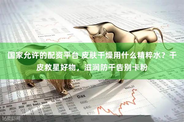 国家允许的配资平台 皮肤干燥用什么精粹水？干皮救星好物，滋润防干告别卡粉
