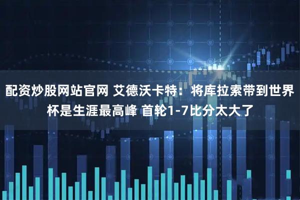 配资炒股网站官网 艾德沃卡特：将库拉索带到世界杯是生涯最高峰 首轮1-7比分太大了