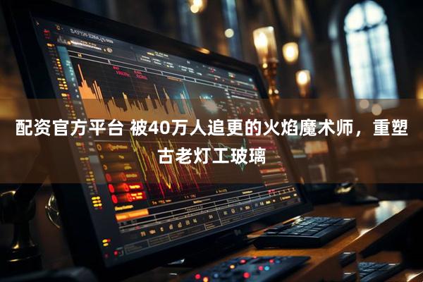 配资官方平台 被40万人追更的火焰魔术师，重塑古老灯工玻璃