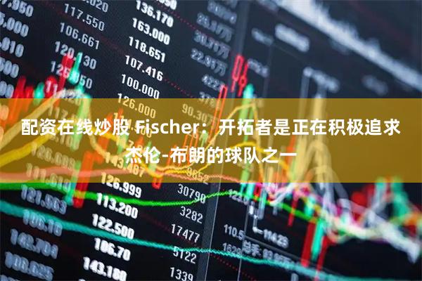 配资在线炒股 Fischer：开拓者是正在积极追求杰伦-布朗的球队之一