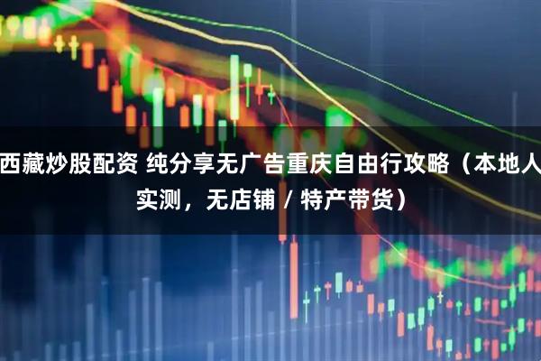 西藏炒股配资 纯分享无广告重庆自由行攻略（本地人实测，无店铺 / 特产带货）