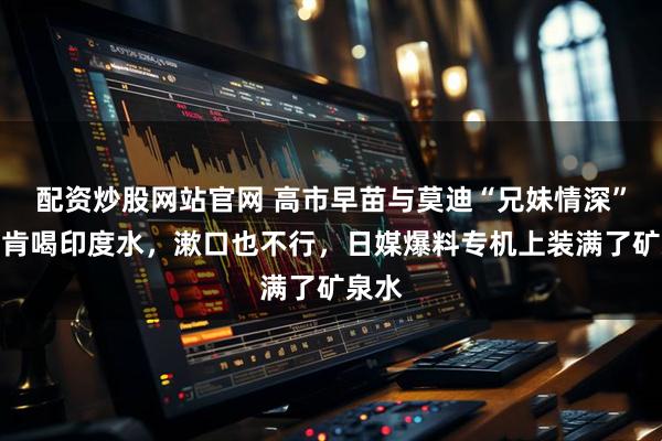配资炒股网站官网 高市早苗与莫迪“兄妹情深”却不肯喝印度水，漱口也不行，日媒爆料专机上装满了矿泉水