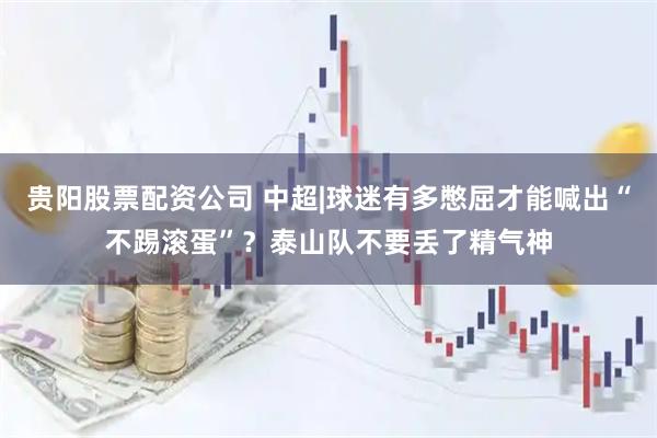 贵阳股票配资公司 中超|球迷有多憋屈才能喊出“不踢滚蛋”？泰山队不要丢了精气神