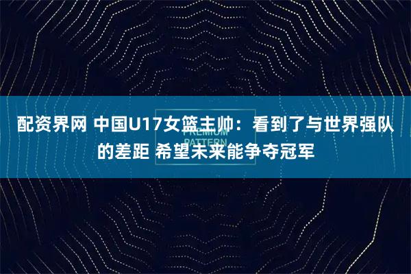 配资界网 中国U17女篮主帅：看到了与世界强队的差距 希望未来能争夺冠军