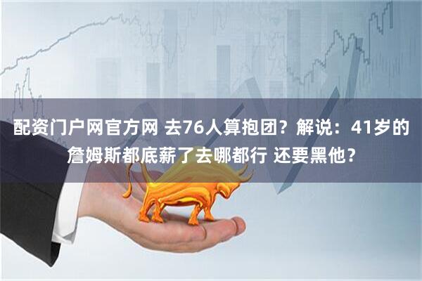配资门户网官方网 去76人算抱团？解说：41岁的詹姆斯都底薪了去哪都行 还要黑他？