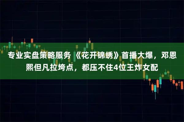 专业实盘策略服务 《花开锦绣》首播大爆，邓恩熙但凡拉垮点，都压不住4位王炸女配