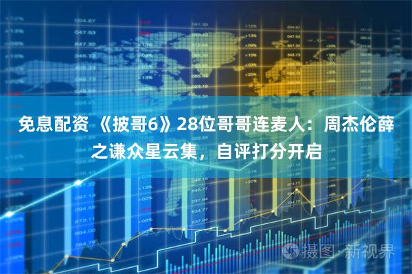 免息配资 《披哥6》28位哥哥连麦人：周杰伦薛之谦众星云集，自评打分开启