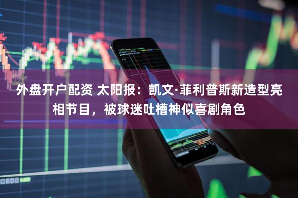 外盘开户配资 太阳报：凯文·菲利普斯新造型亮相节目，被球迷吐槽神似喜剧角色
