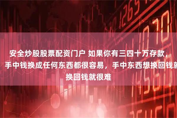 安全炒股股票配资门户 如果你有三四十万存款，切记：手中钱换成任何东西都很容易，手中东西想换回钱就很难