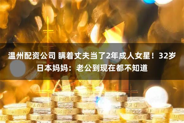 温州配资公司 瞒着丈夫当了2年成人女星！32岁日本妈妈：老公到现在都不知道